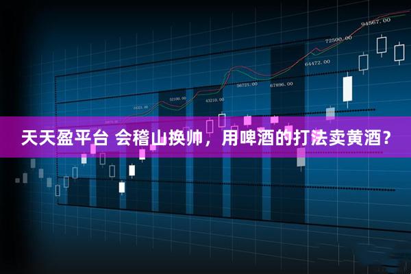 天天盈平台 会稽山换帅，用啤酒的打法卖黄酒？