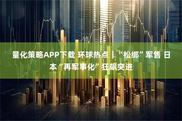 量化策略APP下载 环球热点｜“松绑”军售 日本“再军事化”狂飙突进